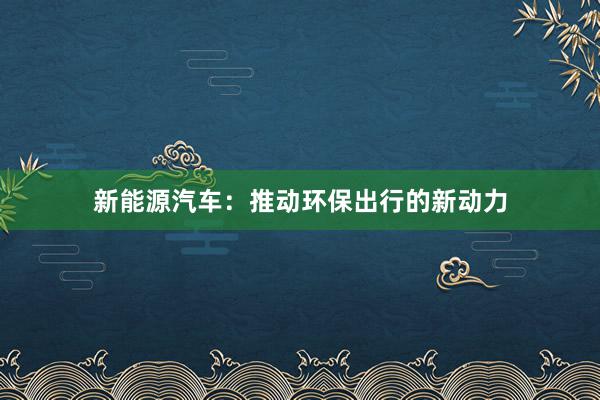 新能源汽车：推动环保出行的新动力